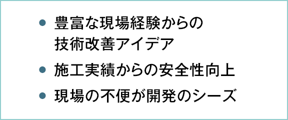 ●豊富な現場経験からの技術改善アイデア ●施工実績からの安全性向上 ●現場の不便が開発のシーズ