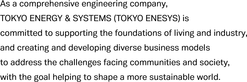 As a comprehensive engineering company, Tokyo Energy & Systems (Tokyo Enesys) is committed to supporting the foundations of living and industry, and creating and developing diverse business models to address the challenges facing communities and society, with the goal helping to shape a more sustainable world.